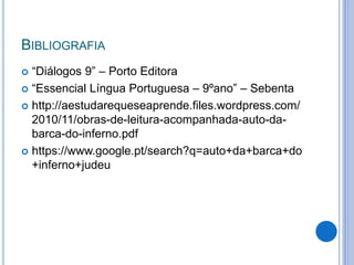 BIBLIOGRAFIA
 “Diálogos 9” – Porto Editora
 “Essencial Língua Portuguesa – 9ºano” – Sebenta
 http://aestudarequeseaprende.files.wordpress.com/
2010/11/obras-de-leitura-acompanhada-auto-da-
barca-do-inferno.pdf
 https://www.google.pt/search?q=auto+da+barca+do
+inferno+judeu
 