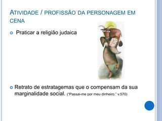 ATIVIDADE / PROFISSÃO DA PERSONAGEM EM
CENA
 Praticar a religião judaica
 Retrato de estratagemas que o compensam da sua
marginalidade social. (“Passai-me por meu dinheiro.” v.570)
 