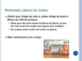PERCURSO CÉNICO DO JUDEU
 Assim que chega ao cais o Judeu dirige-se para a
Barca do Inferno porque:
 Sabe que não será aceite na Barca da Glória, já que
em vida nunca foi aceite nos lugares dos Cristãos.
 Os Judeus eram muito mal vistos na época.
 Não contracena com o Anjo.
 