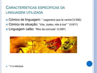 CARACTERÍSTICAS ESPECÍFICAS DA
LINGUAGEM UTILIZADA
 Cómico de linguagem: “ caganeira que te venha”(V.592)
 Cómico de situação: “Vós, Judeu, irês à toa* ” (V.611)
 Linguagem calão: “filho da cornuda” (V.597)
 * ir a reboque
 