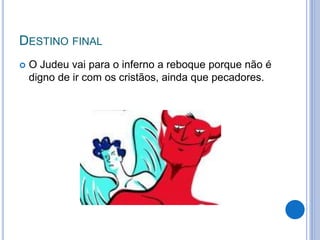 DESTINO FINAL
 O Judeu vai para o inferno a reboque porque não é
digno de ir com os cristãos, ainda que pecadores.
 