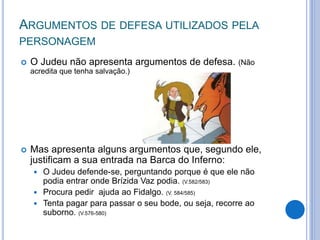 ARGUMENTOS DE DEFESA UTILIZADOS PELA
PERSONAGEM
 O Judeu não apresenta argumentos de defesa. (Não
acredita que tenha salvação.)
 Mas apresenta alguns argumentos que, segundo ele,
justificam a sua entrada na Barca do Inferno:
 O Judeu defende-se, perguntando porque é que ele não
podia entrar onde Brízida Vaz podia. (V.582/583)
 Procura pedir ajuda ao Fidalgo. (V. 584/585)
 Tenta pagar para passar o seu bode, ou seja, recorre ao
suborno. (V.576-580)
 