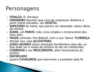  FIDALGO, D. Anrique;
 ONZENEIRO (homem que vivia de emprestar dinheiro a
juros muito elevados, um AGIOTA);
 SAPATEIRO de nome, que parece ser abastado, talvez dono
de oficina;
 JOANE, um PARVO, tolo, vivia simples e inconsciente dos
seus atos;
 FRADE cortesão, Frei Babriel, com a sua "dama" FLORENÇA;
 Brísida Vaz, uma ALCOVITEIRA;
 JUDEU USUÁRIO talvez chamado Semifará(na obra diz-se
que pode ser o nome do próprio ou de um conhecido);
 CORREDOR e um PROCURADOR, altos funcionários da
Justiça;
 ENFORCADO;
 quatro CAVALEIROS que morreram a combater pela fé.
.
 