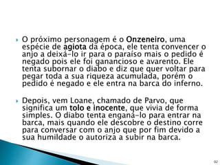  O próximo personagem é o Onzeneiro, uma
espécie de agiota da época, ele tenta convencer o
anjo a deixá-lo ir para o paraíso mais o pedido é
negado pois ele foi ganancioso e avarento. Ele
tenta subornar o diabo e diz que quer voltar para
pegar toda a sua riqueza acumulada, porém o
pedido é negado e ele entra na barca do inferno.
 Depois, vem Loane, chamado de Parvo, que
significa um tolo e inocente, que vivia de forma
simples. O diabo tenta enganá-lo para entrar na
barca, mais quando ele descobre o destino corre
para conversar com o anjo que por fim devido a
sua humildade o autoriza a subir na barca.
02
 