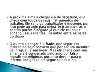  A próxima alma a chegar é a do sapateiro, que
chega com todos os seus instrumentos de
trabalho. Ele se julga trabalhador e inocente, por
isso pede ao anjo para deixá-lo ir ao paraíso, o
pedido porém é negado já que ele roubou e
enganou seus clientes. Ele então entra na barca
do diabo
 O quinto a chegar é o frade, que segue em
direção ao anjo convicto que por ser um membro
da igreja ali é seu lugar. Mas ele chega com sua
amante e é condenado pelo anjo por falso
moralismo religioso, portanto deve ir para o
inferno. Indignado ele segue seu destino.
03
 