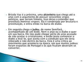  Brísida Vaz é a próxima, uma alcoviteira que chega até o
anjo com o argumento de possuir seiscentos virgos
postiços, que seriam hímens. Isso deixa a entender que
prostituía meninas virgens. Ela é condenada por bruxaria e
prostituição, e entra então na barca do diabo.
 Em seguida chega o Judeu, de nome Semifará,
acompanhado de um bode. Nem o anjo ou o diabo o quer
em sua barca. Ele não pode chegar perto do anjo acusado
de não aceitar o cristianismo, e então tenta convencer o
diabo a levá-lo, que aceita com a condição que ele seria
rebocado e não dentro da barca. Está é uma crítica ao
movimento que acontecia na época, em que muitos judeus
foram expulsos de Portugal e os que ficaram deveriam se
converter.
04
 