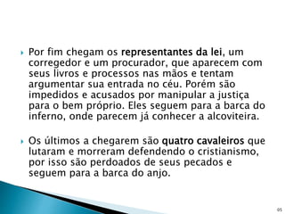  Por fim chegam os representantes da lei, um
corregedor e um procurador, que aparecem com
seus livros e processos nas mãos e tentam
argumentar sua entrada no céu. Porém são
impedidos e acusados por manipular a justiça
para o bem próprio. Eles seguem para a barca do
inferno, onde parecem já conhecer a alcoviteira.
 Os últimos a chegarem são quatro cavaleiros que
lutaram e morreram defendendo o cristianismo,
por isso são perdoados de seus pecados e
seguem para a barca do anjo.
05
 