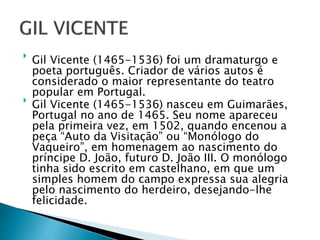 
Gil Vicente (1465-1536) foi um dramaturgo e
poeta português. Criador de vários autos é
considerado o maior representante do teatro
popular em Portugal.

Gil Vicente (1465-1536) nasceu em Guimarães,
Portugal no ano de 1465. Seu nome apareceu
pela primeira vez, em 1502, quando encenou a
peça “Auto da Visitação” ou “Monólogo do
Vaqueiro”, em homenagem ao nascimento do
príncipe D. João, futuro D. João III. O monólogo
tinha sido escrito em castelhano, em que um
simples homem do campo expressa sua alegria
pelo nascimento do herdeiro, desejando-lhe
felicidade.
.
 