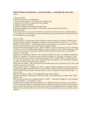 Auto da Barca do Inferno - cena do Judeu - resolução de um teste
Guião:
1. Percurso cénico.
2. Símbolos cénicos e seu simbolismo.
3. Caracterização directa e indirecta da personagem-tipo.
4. Argumentos de defesa e argumentos de acusação.
5. Tipo(s) de cómico usado(s).
6. Registo de língua usado pela personagem-tipo.
7. Fenómenos fonéticos ocorridos na evolução das seguintes palavras: dize>diz;
filium>filiu>filho
8. Do texto desta cena, faz um levantamento das palavras relacionadas com a religião judaica.
9. Concordam com o desfecho que o autor preparou para esta personagem? Vocês condenavam-
na? Justifiquem a vossa posição.
Cena do Judeu
Percurso cénico : O Judeu tenta entrar na Barca do Inferno mas não consegue. O Diabo acaba
por permitir que ambos se desloquem a reboque na Barca do Inferno (“ires à toa” – vv. 602).
Símbolos cénicoso: Bode – salvação dos pecados, a purificação, o que explica o apego do Judeu
ao Bode, mesmo depois da morte. (Símbolo da religião judaica).
Caracterização da personagem Judeu . Directa: ladrão (v. 589), má pessoa (vv.603) b. Indirecta:
corrupto (vv. 567-571), fanático pela religião (v. 563), avarento (vv. 561, 568) [incorrecto], estes
versos revelam que ele é negociante. Para além disso, também é indecoroso (vv. 581-588) e
profano (vv. 595-598)
Argumentos de acusação e defesa: a. De acusação do Diabo e do Parvo: - Violação de sepulturas
cristãs (vv. 595-596); - Consumo de carne em dias de jejum (vv. 597-598). - Suborno (vv. 567-
568) [incorrecto], estes versos são ditos pelo próprio Judeu!- Apego fanático à religião judaica
(vv. 595; 567-569) [incorrecto], o verso 595 não revela esse aspecto, mas a profanação da igreja,
os outros versos são ditos pelo próprio Judeu!b.
Argumentos de defesa: - Não tem argumentos de defesa pois como é judeu não crê em Deus, não
acredita que possa ter salvação.
Tipo de cómico usado: a. Linguagem à utiliza o registo de língua popular nos insultos ao parvo e
ao Diabo (581-588) b. Situação à aparece com o bode às costas e termina a reboque da Barca do
Inferno (didascália de entrada: “com um bode às costas; e, chegando ao batel dos danados, …”;
vv.602-304)
Registos de língua a. Calão (vv. 581-588) Pragas que roga ao Diabo
Evolução das palavras: Fenómenos fonéticos a. Dize > diz à Apócope (e) b. Filium>filiu> filho
apócope (m)
Palavras relacionadas com a religião judaica: a. “Bode” – símbolo da religião (vv. 562), Semifrá
(v. 569), dinheiro (v. 561) testões (v. 567).
Desfecho da personagem Não concordamos com o desfecho desta personagem, pois julgamos
que deverá ser punida pelo o desrespeito pela sua religião (consumo de carne em dias de jejum)
e pela violação de sepulturas cristãs mas não por ser de uma religião diferente à religião cristã.
Embarcaria na Barca do Inferno em vez de ir a reboque, pois não deverá ser condenado pela sua
natureza.
 