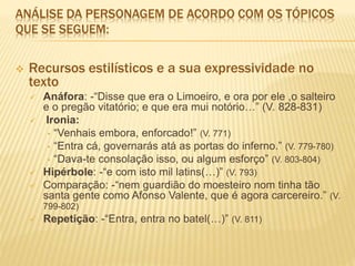 ANÁLISE DA PERSONAGEM DE ACORDO COM OS TÓPICOS
QUE SE SEGUEM:
 Recursos estilísticos e a sua expressividade no
texto
 Anáfora: -“Disse que era o Limoeiro, e ora por ele ,o salteiro
e o pregão vitatório; e que era mui notório…” (V. 828-831)
 Ironia:
• “Venhais embora, enforcado!” (V. 771)
• “Entra cá, governarás atá as portas do inferno.” (V. 779-780)
• “Dava-te consolação isso, ou algum esforço” (V. 803-804)
 Hipérbole: -“e com isto mil latins(…)” (V. 793)
 Comparação: -“nem guardião do moesteiro nom tinha tão
santa gente como Afonso Valente, que é agora carcereiro.” (V.
799-802)
 Repetição: -“Entra, entra no batel(…)” (V. 811)
 