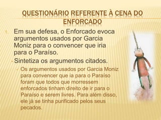 QUESTIONÁRIO REFERENTE À CENA DO
ENFORCADO
1. Em sua defesa, o Enforcado evoca
argumentos usados por Garcia
Moniz para o convencer que iria
para o Paraíso.
• Sintetiza os argumentos citados.
 Os argumentos usados por Garcia Moniz
para convencer que ia para o Paraíso
foram que todos que morressem
enforcados tinham direito de ir para o
Paraíso e serem livres. Para além disso,
ele já se tinha purificado pelos seus
pecados.
 