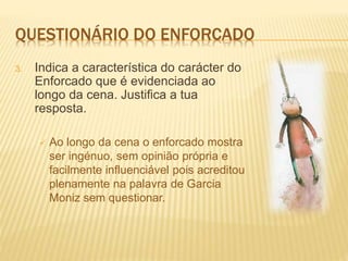 QUESTIONÁRIO DO ENFORCADO
3. Indica a característica do carácter do
Enforcado que é evidenciada ao
longo da cena. Justifica a tua
resposta.
 Ao longo da cena o enforcado mostra
ser ingénuo, sem opinião própria e
facilmente influenciável pois acreditou
plenamente na palavra de Garcia
Moniz sem questionar.
 