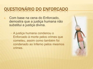 QUESTIONÁRIO DO ENFORCADO
4. Com base na cena do Enforcado,
demostra que a justiça humana não
substitui a justiça divina.
 A justiça humana condenou o
Enforcado à morte pelos crimes que
cometeu, assim como também foi
condenado ao Inferno pelos mesmos
crimes.
 
