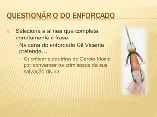 QUESTIONÁRIO DO ENFORCADO
5. Seleciona a alínea que completa
corretamente a frase.
• Na cena do enforcado Gil Vicente
pretende…
 C) criticar a doutrina de Garcia Moniz
por convencer os criminosos da sua
salvação divina
 