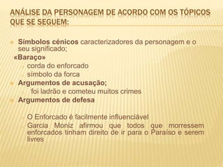 ANÁLISE DA PERSONAGEM DE ACORDO COM OS TÓPICOS
QUE SE SEGUEM:
 Símbolos cénicos caracterizadores da personagem e o
seu significado;
«Baraço»
o corda do enforcado
o símbolo da forca
 Argumentos de acusação;
o foi ladrão e cometeu muitos crimes
 Argumentos de defesa
o O Enforcado é facilmente influenciável
o Garcia Moniz afirmou que todos que morressem
enforcados tinham direito de ir para o Paraíso e serem
livres
 