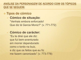 ANÁLISE DA PERSONAGEM DE ACORDO COM OS TÓPICOS
QUE SE SEGUEM:
 Tipos de cómico
 Cómico de situação:
“Venhais embora enforcado!
Que diz lá Garcia Moniz?” (v. 771-772)
 Cómico de carácter:
“Eu te direi que ele diz:
que fui bem-aventurado
em morrer dependurado
como o tordo na buiz,
e diz que os feitos que eu fiz
me fazem canonizado” (v. 773-778)
 