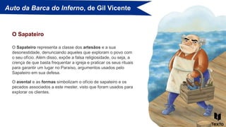 Auto da Barca do Inferno, de Gil Vicente
O Sapateiro representa a classe dos artesãos e a sua
desonestidade, denunciando aqueles que exploram o povo com
o seu ofício. Além disso, expõe a falsa religiosidade, ou seja, a
crença de que basta frequentar a igreja e praticar os seus rituais
para garantir um lugar no Paraíso, argumentos usados pelo
Sapateiro em sua defesa.
O Sapateiro
O avental e as formas simbolizam o ofício de sapateiro e os
pecados associados a este mester, visto que foram usados para
explorar os clientes.
 