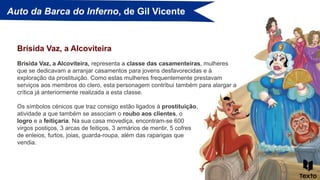 Auto da Barca do Inferno, de Gil Vicente
Brísida Vaz, a Alcoviteira, representa a classe das casamenteiras, mulheres
que se dedicavam a arranjar casamentos para jovens desfavorecidas e à
exploração da prostituição. Como estas mulheres frequentemente prestavam
serviços aos membros do clero, esta personagem contribui também para alargar a
crítica já anteriormente realizada a esta classe.
Brísida Vaz, a Alcoviteira
Os símbolos cénicos que traz consigo estão ligados à prostituição,
atividade a que também se associam o roubo aos clientes, o
logro e a feitiçaria. Na sua casa movediça, encontram-se 600
virgos postiços, 3 arcas de feitiços, 3 armários de mentir, 5 cofres
de enleios, furtos, joias, guarda-roupa, além das raparigas que
vendia.
 