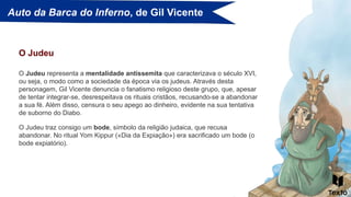 Auto da Barca do Inferno, de Gil Vicente
O Judeu representa a mentalidade antissemita que caracterizava o século XVI,
ou seja, o modo como a sociedade da época via os judeus. Através desta
personagem, Gil Vicente denuncia o fanatismo religioso deste grupo, que, apesar
de tentar integrar-se, desrespeitava os rituais cristãos, recusando-se a abandonar
a sua fé. Além disso, censura o seu apego ao dinheiro, evidente na sua tentativa
de suborno do Diabo.
O Judeu
O Judeu traz consigo um bode, símbolo da religião judaica, que recusa
abandonar. No ritual Yom Kippur («Dia da Expiação») era sacrificado um bode (o
bode expiatório).
 