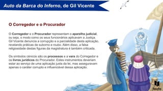 Auto da Barca do Inferno, de Gil Vicente
O Corregedor e o Procurador representam o aparelho judicial,
ou seja, o modo como os seus funcionários aplicavam a Justiça.
Gil Vicente denuncia a corrupção e a parcialidade desta aplicação,
revelando práticas de suborno e roubo. Além disso, a falsa
religiosidade destas figuras da magistratura é também criticada.
O Corregedor e o Procurador
Os símbolos cénicos são os processos e a vara do Corregedor e
os livros jurídicos do Procurador. Estes instrumentos deveriam
estar ao serviço de uma aplicação justa da lei, mas asseguravam
apenas o caráter corrupto e influenciável dessa aplicação.
 