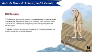 Auto da Barca do Inferno, de Gil Vicente
O Enforcado representa aqueles que cometeram crimes e foram
condenados. Além disso, denuncia o modo como pessoas como
Garcia Moniz, detentoras de algum poder, manipulam pessoas
influenciáveis.
O Enforcado
O baraço que traz ao pescoço simboliza os crimes cometidos e a
sua condenação por enforcamento.
 