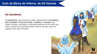 Auto da Barca do Inferno, de Gil Vicente
Os Cavaleiros, que encerram a peça, representam os cavaleiros
das Cruzadas. A Cruz de Cristo, a espada e o escudo, que
trazem consigo, simbolizam a luta pela expansão da fé cristã, que
será o motivo da sua entrada direta na barca do Anjo, para, de
seguida, irem para o Paraíso.
Os Cavaleiros
 