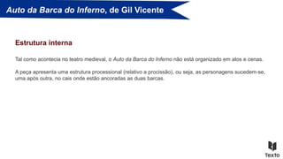 Auto da Barca do Inferno, de Gil Vicente
Tal como acontecia no teatro medieval, o Auto da Barca do Inferno não está organizado em atos e cenas.
A peça apresenta uma estrutura processional (relativo a procissão), ou seja, as personagens sucedem-se,
uma após outra, no cais onde estão ancoradas as duas barcas.
Estrutura interna
 