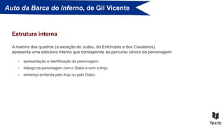Auto da Barca do Inferno, de Gil Vicente
A maioria dos quadros (à exceção do Judeu, do Enforcado e dos Cavaleiros)
apresenta uma estrutura interna que corresponde ao percurso cénico da personagem:
Estrutura interna
• apresentação e identificação da personagem;
• diálogo da personagem com o Diabo e com o Anjo;
• sentença proferida pelo Anjo ou pelo Diabo.
 