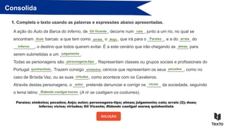 Consolida
1. Completa o texto usando as palavras e expressões abaixo apresentadas.
A ação do Auto da Barca do Inferno, de ________, decorre num ____, junto a um rio, no qual se
encontram ____ barcas: a que tem como _____ o ____, que irá para o _______, e a do _____ do
_________, o destino que todos querem evitar. É a este cenário que irão chegando as _____ para
serem submetidas a um _________.
Todas as personagens são _____________. Representam classes ou grupos sociais e profissionais do
Portugal _________. Trazem consigo _______ cénicos que representam os seus _______, como no
caso de Brísida Vaz, ou as suas ______, como acontece com os Cavaleiros.
Através destas personagens, o _____ pretende denunciar e corrigir os ______ da sociedade, seguindo
o lema latino _________________ (A rir se castigam os costumes).
SOLUÇÃO
Gil Vicente cais
duas arrais Anjo Paraíso arrais
Inferno almas
julgamento
personagens-tipo
quinhentista símbolos pecados
virtudes
autor vícios
Ridendo castigat mores
Paraíso; símbolos; pecados; Anjo; autor; personagens-tipo; almas; julgamento; cais; arrais (2); duas;
Inferno; vícios; virtudes; Gil Vicente; Ridendo castigat mores; quinhentista
 