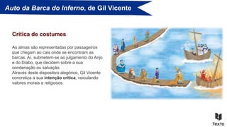 Auto da Barca do Inferno, de Gil Vicente
As almas são representadas por passageiros
que chegam ao cais onde se encontram as
barcas. Aí, submetem-se ao julgamento do Anjo
e do Diabo, que decidem sobre a sua
condenação ou salvação.
Através deste dispositivo alegórico, Gil Vicente
concretiza a sua intenção crítica, veiculando
valores morais e religiosos.
Crítica de costumes
 