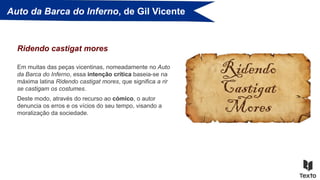 Auto da Barca do Inferno, de Gil Vicente
Em muitas das peças vicentinas, nomeadamente no Auto
da Barca do Inferno, essa intenção crítica baseia-se na
máxima latina Ridendo castigat mores, que significa a rir
se castigam os costumes.
Ridendo castigat mores
Deste modo, através do recurso ao cómico, o autor
denuncia os erros e os vícios do seu tempo, visando a
moralização da sociedade.
 
