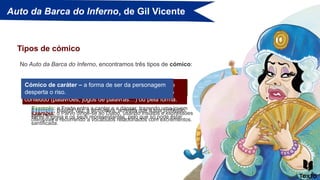 Auto da Barca do Inferno, de Gil Vicente
No Auto da Barca do Inferno, encontramos três tipos de cómico:
Tipos de cómico
Cómico de situação – ocorre quando são apresentadas
situações que geram o riso.
Exemplo: o Frade entra a cantar e a dançar, trazendo uma jovem
pela mão.
Cómico de linguagem – ocorre quando a linguagem de
uma ou várias personagens provoca(m) o riso, seja pelo
conteúdo (palavrões, jogos de palavras…) ou pela forma.
Exemplo: o Parvo dirige-se ao Diabo, usando insultos e expressões
ofensivas e recorrendo a vocábulos relacionados com excrementos.
Cómico de caráter – a forma de ser da personagem
desperta o riso.
Exemplo: Brísida Vaz, a alcoviteira, acredita que a sua profissão
serve a Igreja e os seus representantes, pelo que só pode estar
santificada.
 