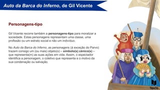 Auto da Barca do Inferno, de Gil Vicente
Gil Vicente recorre também a personagens-tipo para moralizar a
sociedade. Estas personagens representam uma classe, uma
profissão ou um estrato social e não um indivíduo.
Personagens-tipo
No Auto da Barca do Inferno, as personagens (à exceção do Parvo)
trazem consigo um (ou mais) objeto(s) – símbolo(s) cénico(s) –
que representa(m) as suas ações em vida. Assim, o espectador
identifica a personagem, o coletivo que representa e o motivo da
sua condenação ou salvação.
 