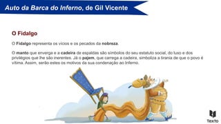 Auto da Barca do Inferno, de Gil Vicente
O Fidalgo representa os vícios e os pecados da nobreza.
O Fidalgo
O manto que enverga e a cadeira de espaldas são símbolos do seu estatuto social, do luxo e dos
privilégios que lhe são inerentes. Já o pajem, que carrega a cadeira, simboliza a tirania de que o povo é
vítima. Assim, serão estes os motivos da sua condenação ao Inferno.
 