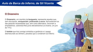 Auto da Barca do Inferno, de Gil Vicente
O Onzeneiro, um membro da burguesia, representa aqueles que,
sem escrúpulos, enriqueciam, praticando a usura. Aproveitavam-se
das pessoas necessitadas que, sem outra alternativa, recorriam a
empréstimos, cobrando-lhes juros elevadíssimos (a onzena, um juro
de 11%).
O Onzeneiro
O bolsão que traz consigo simboliza a ganância e o apego
desmesurado ao dinheiro, pecados que o condenam ao Inferno.
 