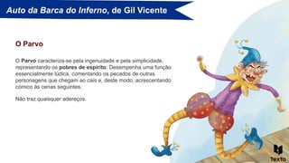 Auto da Barca do Inferno, de Gil Vicente
O Parvo caracteriza-se pela ingenuidade e pela simplicidade,
representando os pobres de espírito. Desempenha uma função
essencialmente lúdica, comentando os pecados de outras
personagens que chegam ao cais e, deste modo, acrescentando
cómico às cenas seguintes.
O Parvo
Não traz quaisquer adereços.
 