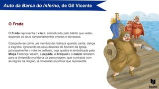 Auto da Barca do Inferno, de Gil Vicente
O Frade representa o clero, simbolizado pelo hábito que veste,
expondo os seus comportamentos imorais e devassos.
O Frade
Comporta-se como um membro da nobreza quando canta, dança
e esgrima, ignorando os seus deveres de homem da Igreja,
principalmente o voto de celibato, cuja quebra é simbolizada pela
Moça Florença. Assim, a espada, o broquel e o casco remetem
para a dimensão mundana da personagem, que contrasta com
as regras da religião, a dimensão espiritual que representa.
 