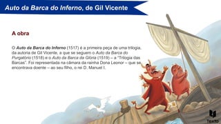 Auto da Barca do Inferno, de Gil Vicente
A obra
O Auto da Barca do Inferno (1517) é a primeira peça de uma trilogia,
da autoria de Gil Vicente, a que se seguem o Auto da Barca do
Purgatório (1518) e o Auto da Barca da Glória (1519) – a “Trilogia das
Barcas”. Foi representada na câmara da rainha Dona Leonor – que se
encontrava doente – ao seu filho, o rei D. Manuel I.
 