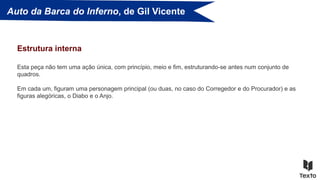 Auto da Barca do Inferno, de Gil Vicente
Esta peça não tem uma ação única, com princípio, meio e fim, estruturando-se antes num conjunto de
quadros.
Em cada um, figuram uma personagem principal (ou duas, no caso do Corregedor e do Procurador) e as
figuras alegóricas, o Diabo e o Anjo.
Estrutura interna
 