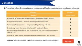 Consolida
2. Preenche a coluna B com os tipos de cómico exemplificados na coluna A, de acordo com a legenda.
COLUNA B
Tipos de cómico
SOLUÇÃO
COLUNA A
Exemplos
A convicção do Fidalgo de que pode manter os privilégios que tivera em vida.
As expressões obscenas e ofensivas dirigidas pelo Parvo ao Diabo.
A entrada do Frade a cantar e a dançar com a Moça Florença pela mão.
O uso da expressão «Santo sapateiro honrado!» usada pelo Diabo.
A autocaracterização de Brísida Vaz: «Santa Úrsula nom converteo/tantas cachopas
como eu […]».
A reação do Diabo quando os Cavaleiros passam pela sua barca sem pararem.
1
3
2
3
1
2
Legenda: 1. Cómico de caráter | 2. Cómico de situação | 3. Cómico de linguagem
 