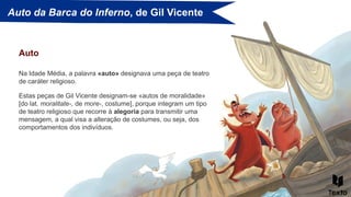 Auto da Barca do Inferno, de Gil Vicente
Na Idade Média, a palavra «auto» designava uma peça de teatro
de caráter religioso.
Auto
Estas peças de Gil Vicente designam-se «autos de moralidade»
[do lat. moralitate-, de more-, costume], porque integram um tipo
de teatro religioso que recorre à alegoria para transmitir uma
mensagem, a qual visa a alteração de costumes, ou seja, dos
comportamentos dos indivíduos.
 