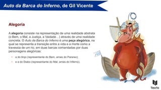 Auto da Barca do Inferno, de Gil Vicente
A alegoria consiste na representação de uma realidade abstrata
(o Bem, o Mal, a Justiça, a Vaidade…) através de uma realidade
concreta. O Auto da Barca do Inferno é uma peça alegórica, na
qual se representa a transição entre a vida e a morte como a
travessia de um rio, em duas barcas comandadas por duas
personagens alegóricas:
Alegoria
• a do Anjo (representante do Bem, arrais do Paraíso);
• e a do Diabo (representante do Mal, arrais do Inferno).
 