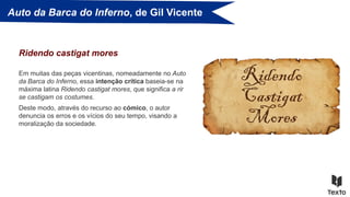 Auto da Barca do Inferno, de Gil Vicente
Em muitas das peças vicentinas, nomeadamente no Auto
da Barca do Inferno, essa intenção crítica baseia-se na
máxima latina Ridendo castigat mores, que significa a rir
se castigam os costumes.
Ridendo castigat mores
Deste modo, através do recurso ao cómico, o autor
denuncia os erros e os vícios do seu tempo, visando a
moralização da sociedade.
 