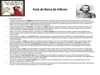 Auto da Barca do Inferno
• Obra de Gil Vicente
• O primeiro personagem é o fidalgo, representante da nobreza e do luxo, e que em vida foi tirano e vivia de luxúria. O diabo diz que
aquela é sua barca e que ele deve entrar ali. Ele se recusa e diz que muitas pessoas rezam por ele. Ao pedir para entrar na barca do anjo
que leva ao paraíso seu pedido é negado devido aos pecados que cometeu. Ele se dirige para a barca do inferno e tenta convencer o
diabo a ver sua amada, porém o diabo revela que ela o enganava.
• O próximo personagem é o Onzeneiro, uma espécie de agiota da época, ele tenta convencer o anjo a deixá-lo ir para o paraíso mais o
pedido é negado pois ele foi ganancioso e avarento. Ele tenta subornar o diabo, e diz que quer voltar para pegar toda a sua riqueza
acumulada, porém o pedido é negado e ele entra na barca do inferno.
• Depois, vem Joane, chamado de Parvo, que significa um tolo e inocente, que vivia de forma simples. O diabo tenta enganá-lo para
entrar na barca, mais quando ele descobre o destino corre para conversar com o anjo que por fim devido a sua humildade o autoriza a
subir na barca.
• A próxima alma a chegar é a do sapateiro, que chega com todos os seus instrumentos de trabalho. Ele se julga trabalhador e inocente,
por isso pede ao anjo para deixá-lo ir ao paraíso, o pedido porém é negado já que ele roubou e enganou seus clientes. Ele então entra
na barca do diabo.
• O quinto a chegar é o frade, que segue em direção ao anjo convicto que por ser um membro da igreja ali é seu lugar. Mas ele chega
com sua amante e é condenado pelo anjo por falso moralismo religioso, portanto deve ir para o inferno. Indignado ele segue seu
destino. Brísida Vaz é a próxima, umaalcoviteira que chega até o anjo com o argumento de possuir seiscentos virgos postiços, que
seriam hímens. Isso deixa a entender que prostituía meninas virgens. Ela é condenada por bruxaria e prostituição, e entra então na
barca do diabo.
• Em seguida chega o Judeu, de nome Semifará, acompanhado de um bode. Nem o anjo ou o diabo o quer em sua barca. Ele não pode
chegar perto do anjo acusado de não aceitar o cristianismo, e então tenta convencer o diabo a levá-lo, que aceita com a condição que
ele irá rebocado e não dentro da barca. Está é uma crítica ao movimento que acontecia na época, em que muitos judeus foram expulsos
de Portugal e os que ficaram deveriam se converter.
• Por fim chegam os representantes da lei, um corregedor e um procurador, que aparecem com seus livros e processos nas mãos e
tentam argumentar sua entrada no céu. Porém são impedidos e acusados por manipular a justiça para o bem próprio. Eles seguem para
a barca do inferno, onde parecem já conhecer a alcoviteira.
• Os últimos a chegarem são quatro cavaleiros que lutaram e morreram defendendo o cristianismo, por isso são perdoados de seus
pecados e seguem para a barca do anjo.
• Gil Vicente mostra nesta obra os valores da época, fazendo uma sátira social e demonstrando que aqueles que acumulam e não pensam
no bem e nas leis de Deus em vida, merecem o inferno como destino.
 