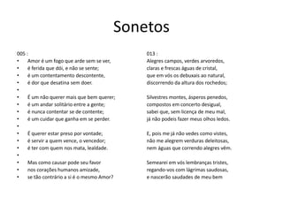 Sonetos
005 :
• Amor é um fogo que arde sem se ver,
• é ferida que dói, e não se sente;
• é um contentamento descontente,
• é dor que desatina sem doer.
•
• É um não querer mais que bem querer;
• é um andar solitário entre a gente;
• é nunca contentar se de contente;
• é um cuidar que ganha em se perder.
•
• É querer estar preso por vontade;
• é servir a quem vence, o vencedor;
• é ter com quem nos mata, lealdade.
•
• Mas como causar pode seu favor
• nos corações humanos amizade,
• se tão contrário a si é o mesmo Amor?
013 :
Alegres campos, verdes arvoredos,
claras e frescas águas de cristal,
que em vós os debuxais ao natural,
discorrendo da altura dos rochedos;
Silvestres montes, ásperos penedos,
compostos em concerto desigual,
sabei que, sem licença de meu mal,
já não podeis fazer meus olhos ledos.
E, pois me já não vedes como vistes,
não me alegrem verduras deleitosas,
nem águas que correndo alegres vêm.
Semearei em vós lembranças tristes,
regando-vos com lágrimas saudosas,
e nascerão saudades de meu bem
 