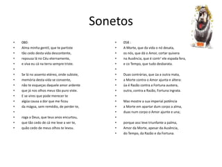 Sonetos
• 080:
• Alma minha gentil, que te partiste
• tão cedo desta vida descontente,
• repousa lá no Céu eternamente,
• e viva eu cá na terra sempre triste.
•
• Se lá no assento etéreo, onde subiste,
• memória desta vida se consente,
• não te esqueças daquele amor ardente
• que já nos olhos meus tão puro viste.
• E se vires que pode merecer te
• algüa causa a dor que me ficou
• da mágoa, sem remédio, de perder te,
•
• roga a Deus, que teus anos encurtou,
• que tão cedo de cá me leve a ver te,
• quão cedo de meus olhos te levou.
• 058 :
• A Morte, que da vida o nó desata,
• os nós, que dá o Amor, cortar quisera
• na Ausência, que é contr' ele espada fera,
• e co Tempo, que tudo desbarata.
•
• Duas contrárias, que üa a outra mata,
• a Morte contra o Amor ajunta e altera:
• üa é Razão contra a Fortuna austera,
• outra, contra a Razão, Fortuna ingrata.
•
• Mas mostre a sua imperial potência
• a Morte em apartar dum corpo a alma,
• duas num corpo o Amor ajunte e una;
•
• porque assi leve triunfante a palma,
• Amor da Morte, apesar da Ausência,
• do Tempo, da Razão e da Fortuna.
 