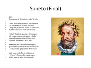 Soneto (Final)
• 160 :
• À sepultura de del-Rei dom João Terceiro
•
• Quem jaz no grão sepulcro, que descreve
• tão ilustres sinais no forte escudo?
• - Ninguém; que nisso, enfim, se toma tudo
• mas foi quem tudo pôde e tudo teve.
•
• Foi Rei?- Fez tudo quanto a Rei se deve;
• pôs na guerra e na paz devido estudo;
• mas quão pesado foi ao Mouro rudo
• tanto lhe seja agora a terra leve.
•
• Alexandre será?- Ninguém se engane;
• que sustentar, mais que adquirir se estima.
• - Será Adriano, grão senhor do mundo?
•
• Mais observante foi da Lei de cima.
• - E Numa?- Numa, não; mas é Joane:
• de Portugal terceiro, sem segundo.
 
