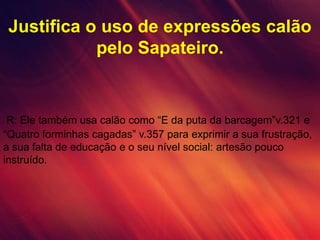 Justifica o uso de expressões calão
pelo Sapateiro.
R: Ele também usa calão como “E da puta da barcagem”v.321 e
“Quatro forminhas cagadas” v.357 para exprimir a sua frustração,
a sua falta de educação e o seu nível social: artesão pouco
instruído.
 