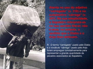 Atenta no uso do adjetivo
“carregado” (v. 310) e no
substantivo “cárrega” (v.
347). Na sua simplicidade,
o Sapateiro interpreta-as
no seu sentido literal; não
é esse, no entanto, o
sentido que o Diabo e o
Anjo lhes atribuem.
R: O termo “carregado” usado pelo Diabo
e o vocábulo “cárrega” usado pelo Anjo
foram empregue conotativamente para
representar a grande quantidade de
pecados associados ao Sapateiro.
 