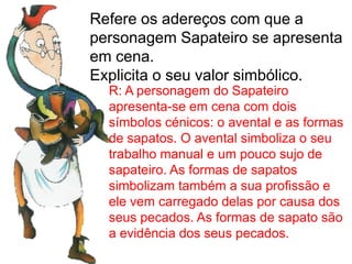 Refere os adereços com que a
personagem Sapateiro se apresenta
em cena.
Explicita o seu valor simbólico.
R: A personagem do Sapateiro
apresenta-se em cena com dois
símbolos cénicos: o avental e as formas
de sapatos. O avental simboliza o seu
trabalho manual e um pouco sujo de
sapateiro. As formas de sapatos
simbolizam também a sua profissão e
ele vem carregado delas por causa dos
seus pecados. As formas de sapato são
a evidência dos seus pecados.
 